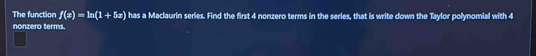 The function f(x)=ln (1+5x) has a Maclaurin series. Find the first 4 nonzero terms in the series, that is write down the Taylor polynomial with 4
nonzero terms.