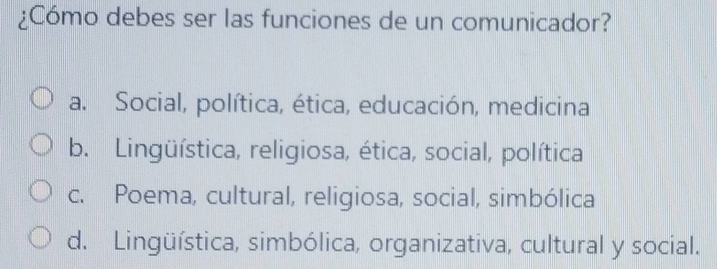 ¿Cómo debes ser las funciones de un comunicador?
a. Social, política, ética, educación, medicina
b. Lingüística, religiosa, ética, social, política
c. Poema, cultural, religiosa, social, simbólica
d. Lingüística, simbólica, organizativa, cultural y social.