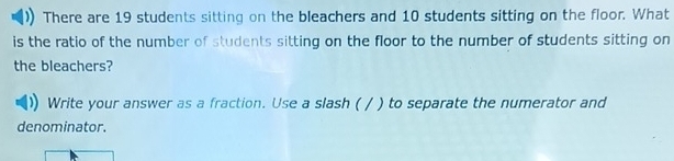 There are 19 students sitting on the bleachers and 10 students sitting on the floor. What 
is the ratio of the number of students sitting on the floor to the number of students sitting on 
the bleachers? 
Write your answer as a fraction. Use a slash ( / ) to separate the numerator and 
denominator.