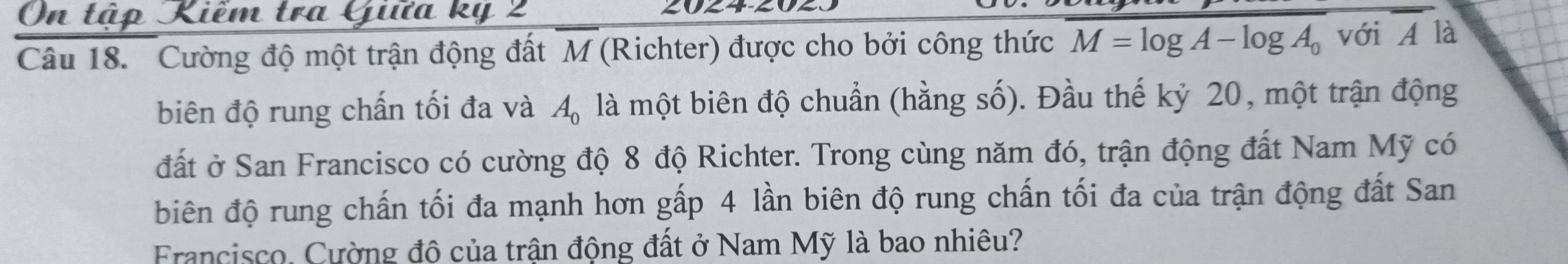 On tập Kiểm tra Giữa kỷ 2
20∠ 4-∠
Câu 18. Cường độ một trận động đất M (Richter) được cho bởi công thức M=log A-log A_0 với , 1 là 
biên độ rung chấn tối đa và A_0 là một biên độ chuẩn (hằng số). Đầu thế kỷ 20, một trận động 
đất ở San Francisco có cường độ 8 độ Richter. Trong cùng năm đó, trận động đất Nam Mỹ có 
biên độ rung chấn tối đa mạnh hơn gấp 4 lần biên độ rung chấn tối đa của trận động đất San 
Francisco. Cường đô của trận động đất ở Nam Mỹ là bao nhiêu?