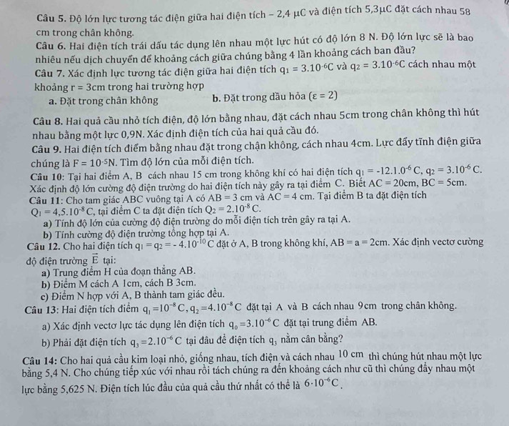 Độ lớn lực tương tác điện giữa hai điện tích - 2,4 μC và điện tích 5,3μC đặt cách nhau 58
cm trong chân không.
Câu 6. Hai điện tích trái dấu tác dụng lên nhau một lực hút có độ lớn 8 N. Độ lớn lực sẽ là bao
nhiêu nếu dịch chuyển để khoảng cách giữa chúng bằng 4 lần khoảng cách ban đầu?
Câu 7. Xác định lực tương tác điện giữa hai điện tích q_1=3.10^(-6)C và q_2=3.10^(-6)C cách nhau một
khoảng r=3cm trong hai trường hợp
a. Đặt trong chân không b. Đặt trong dầu hỏa (varepsilon =2)
Câu 8. Hai quả cầu nhỏ tích điện, độ lớn bằng nhau, đặt cách nhau 5cm trong chân không thì hút
nhau bằng một lực 0,9N. Xác định điện tích của hai quả cầu đó.
Câu 9. Hai điện tích điểm bằng nhau đặt trong chận không, cách nhau 4cm. Lực đẩy tĩnh điện giữa
chúng là F=10^(-5)N. Tìm độ lớn của mỗi điện tích.
Câu 10: Tại hai điểm A, B cách nhau 15 cm trong không khí có hai điện tích q_1=-12.1.0^(-6)C,q_2=3.10^(-6)C.
Xác định độ lớn cường độ điện trường do hai điện tích này gây ra tại điểm C. Biết AC=20cm,BC=5cm.
Câu 11: Cho tam giác ABC vuông tại A có AB=3cm và AC=4cm. Tại điểm B ta đặt điện tích
Q_1=4,5.10^(-8)C T, tại điểm C ta đặt điện tích Q_2=2.10^(-8)C.
a) Tính độ lớn của cường độ điện trường do mỗi điện tích trên gây ra tại A.
b) Tính cường độ điện trường tổng hợp tại A.
Câu 12. Cho hai điện tích q_1=q_2=-4.10^(-10)C đặt ở A, B trong không khí, AB=a=2cm. Xác định vectơ cường
độ điện trường vector E tại:
a) Trung điểm H của đoạn thắng AB.
b) Điểm M cách A 1cm, cách B 3cm.
c) Điểm N hợp với A, B thành tam giác đều.
Câu 13: Hai điện tích điểm q_1=10^(-8)C,q_2=4.10^(-8)C đặt tại A và B cách nhau 9cm trong chân không.
a) Xác định vectơ lực tác dụng lên điện tích q_0=3.10^(-6)C đặt tại trung điểm AB.
b) Phải đặt điện tích q_3=2.10^(-6)C tại đâu đề điện tích q_3 nằm cân bằng?
Câu 14: Cho hai quả cầu kim loại nhỏ, giống nhau, tích điện và cách nhau 10 cm thì chúng hút nhau một lực
bằng 5,4 N. Cho chúng tiếp xúc với nhau rồi tách chúng ra đến khoảng cách như cũ thì chúng đẩy nhau một
lực bằng 5,625 N. Điện tích lúc đầu của quả cầu thứ nhất có thể là 6· 10^(-6)C.