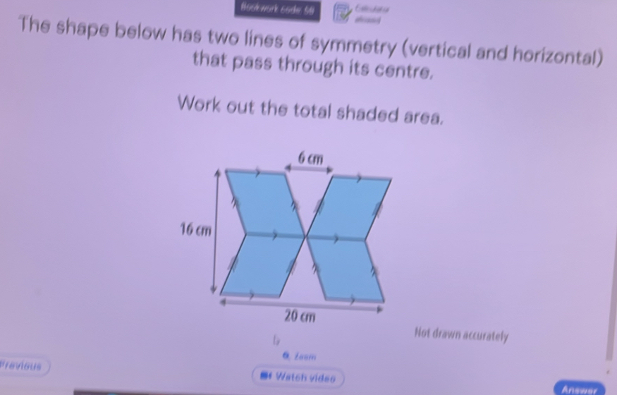 Boslework 6ode 58 
The shape below has two lines of symmetry (vertical and horizontal) 
that pass through its centre. 
Work out the total shaded area. 
Not drawn accurately 
0. Zoom 
Previous *#Watch video 
Answer