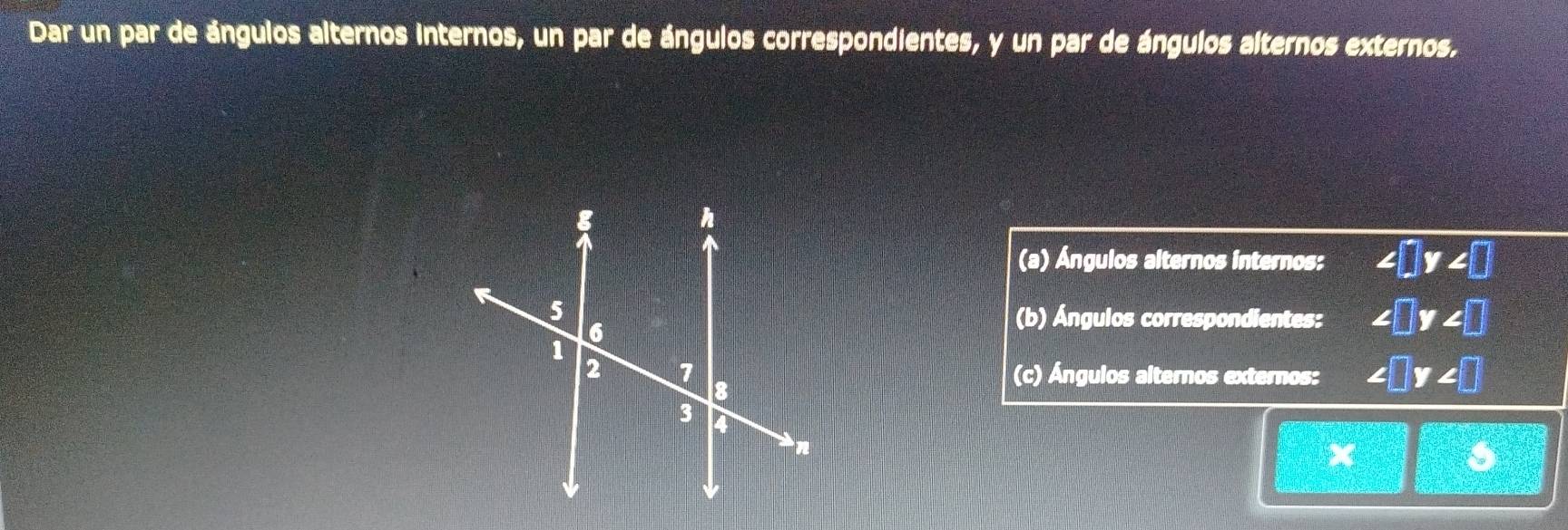 Dar un par de ángulos alternos internos, un par de ángulos correspondientes, y un par de ángulos alternos externos. 
(a) Ángulos alternos internos: ∠ □ y∠ □
(b) Ángulos correspondientes: ∠ □ y∠ □
(c) Ángulos alternos externos: ∠ □ y∠ □
= 2/□  - (3+□ )/□  