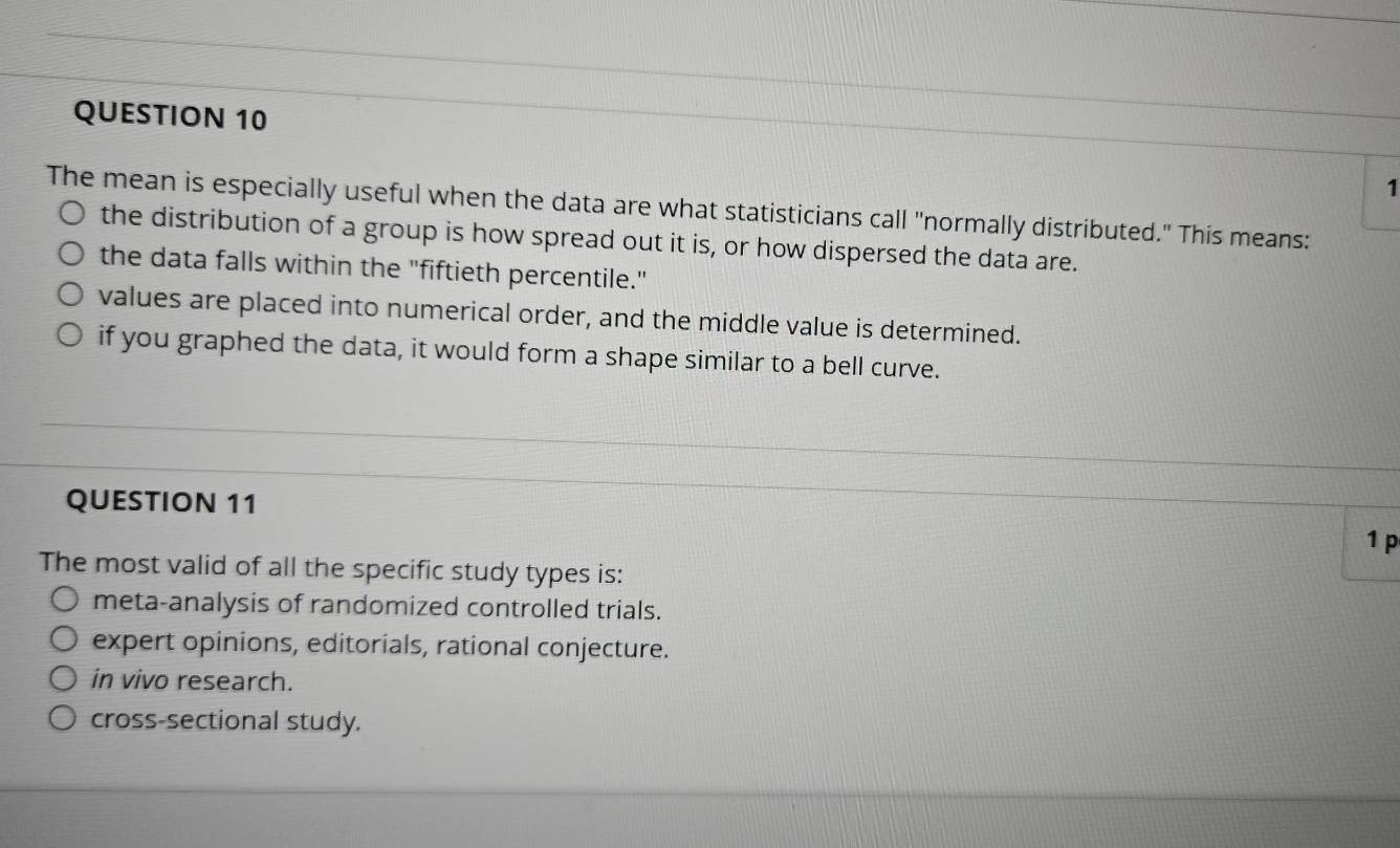 The mean is especially useful when the data are what statisticians call "normally distributed." This means:
the distribution of a group is how spread out it is, or how dispersed the data are.
the data falls within the "fiftieth percentile."
values are placed into numerical order, and the middle value is determined.
if you graphed the data, it would form a shape similar to a bell curve.
QUESTION 11
1 p
The most valid of all the specific study types is:
meta-analysis of randomized controlled trials.
expert opinions, editorials, rational conjecture.
in vivo research.
cross-sectional study.