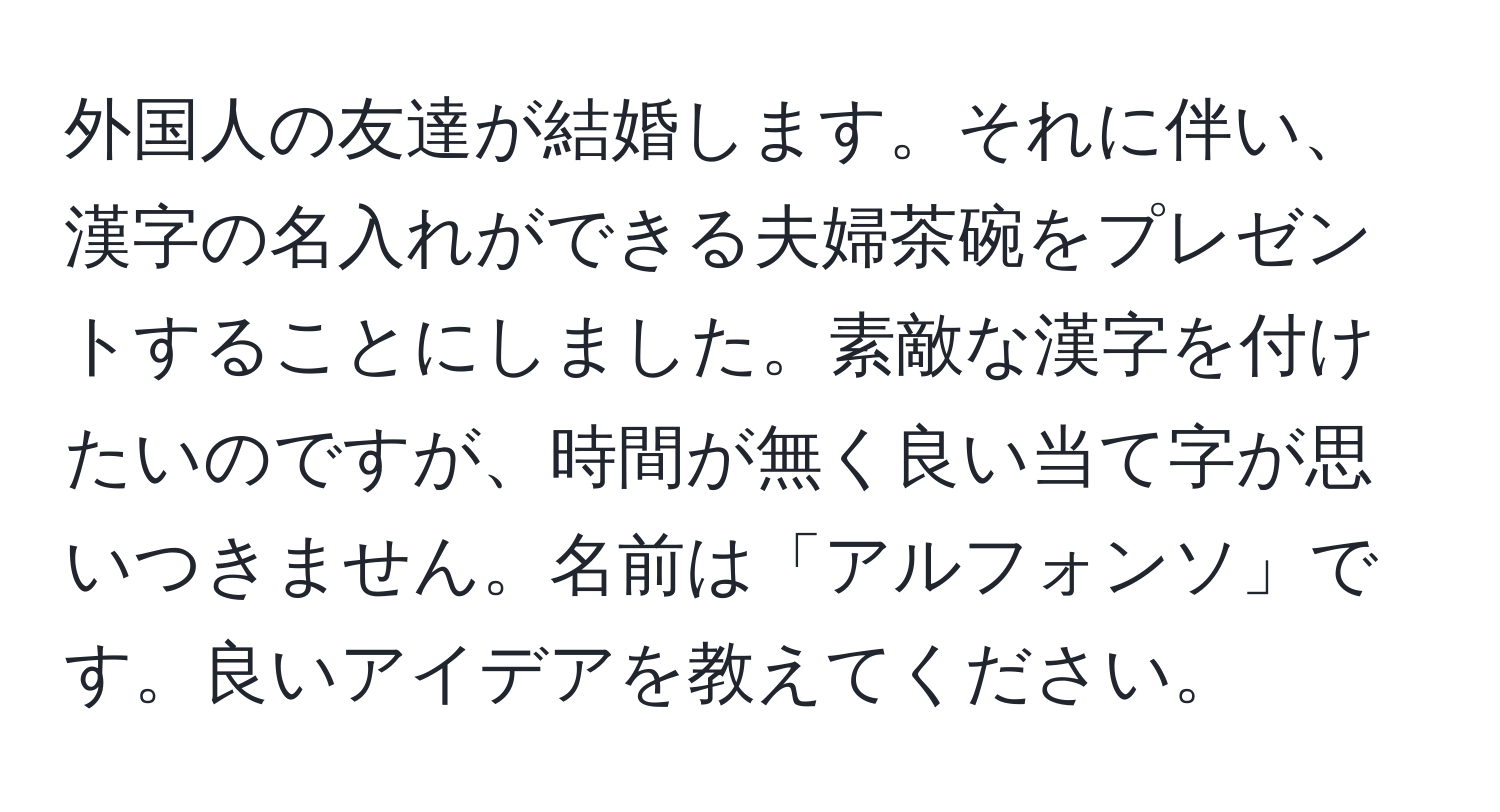 外国人の友達が結婚します。それに伴い、漢字の名入れができる夫婦茶碗をプレゼントすることにしました。素敵な漢字を付けたいのですが、時間が無く良い当て字が思いつきません。名前は「アルフォンソ」です。良いアイデアを教えてください。