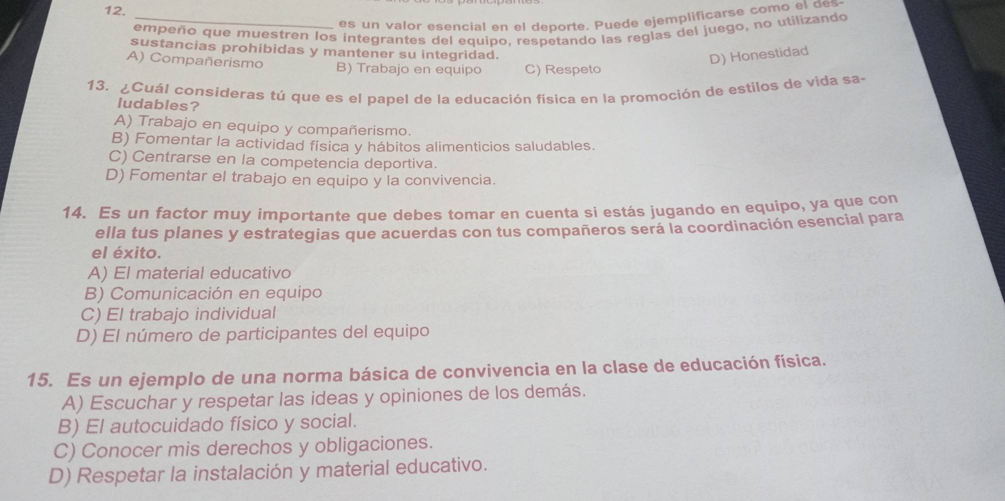 es un valor esencial en el deporte. Puede ejemplificarse como el des
empeño que muestren los integrantes del equipo, respetando las reglas del juego, no utilizando
sustancias prohibidas y mantener su integridad.
A) Compañerismo
D) Honestidad
B) Trabajo en equipo C) Respeto
13. ¿Cuál consideras tú que es el papel de la educación física en la promoción de estilos de vida sa-
ludables?
A) Trabajo en equipo y compañerismo.
B) Fomentar la actividad física y hábitos alimenticios saludables.
C) Centrarse en la competencia deportiva.
D) Fomentar el trabajo en equipo y la convivencia.
14. Es un factor muy importante que debes tomar en cuenta si estás jugando en equipo, ya que con
ella tus planes y estrategias que acuerdas con tus compañeros será la coordinación esencial para
el éxito.
A) El material educativo
B) Comunicación en equipo
C) El trabajo individual
D) El número de participantes del equipo
15. Es un ejemplo de una norma básica de convivencia en la clase de educación física.
A) Escuchar y respetar las ideas y opiniones de los demás.
B) El autocuidado físico y social.
C) Conocer mis derechos y obligaciones.
D) Respetar la instalación y material educativo.