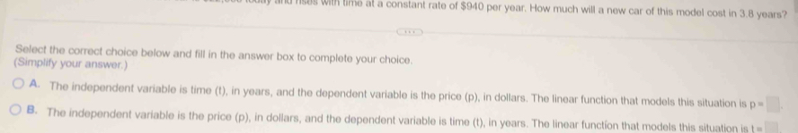 ld rses with time at a constant rate of $940 per year. How much will a new car of this model cost in 3.8 years?
Select the correct choice below and fill in the answer box to complete your choice.
(Simplify your answer.)
A. The independent variable is time (t), in years, and the dependent variable is the price (p), in dollars. The linear function that models this situation is p=□.
B. The independent variable is the price (p), in dollars, and the dependent variable is time (t), in years. The linear function that models this situation is t=□