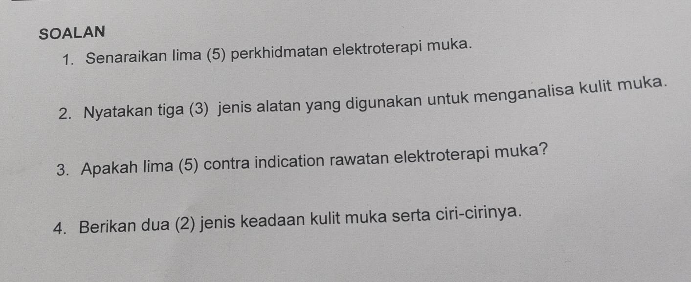 SOALAN 
1. Senaraikan lima (5) perkhidmatan elektroterapi muka. 
2. Nyatakan tiga (3) jenis alatan yang digunakan untuk menganalisa kulit muka. 
3. Apakah lima (5) contra indication rawatan elektroterapi muka? 
4. Berikan dua (2) jenis keadaan kulit muka serta ciri-cirinya.