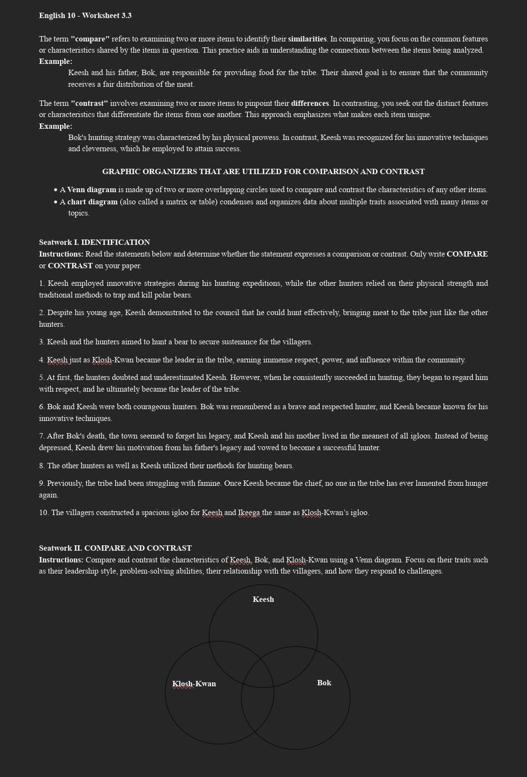 English 10 - Worksheet 3.3
The term "compare" refers to examining two or more items to identify their similarities. In comparing, you focus on the common features
or characteristics shared by the items in question. This practice aids in understanding the connections between the items being analyzed.
Example:
Keesh and his father, Bok, are responsible for providing food for the tribe. Their shared goal is to ensure that the community
receives a fair distribution of the meat.
The term "contras f^* involves examining two or more items to pinpoint their differences. In contrasting, you seek out the distinct features
or characteristics that differentiate the items from one another. This approach emphasizes what makes each item unique.
Example:
Bok's hunting strategy was characterized by his physical prowess. In contrast, Keesh was recognized for his innovative techniques
and cleverness, which he employed to attain success
GRAPHIC ORGANIZERS THAT ARE UTILIZED FOR COMPARISON AND CONTRAST
• A Venn diagram is made up of two or more overlapping circles used to compare and contrast the characteristics of any other items.
• A chart diagram (also called a matrix or table) condenses and organizes data about multiple traits associated with many items or
topics
Seatwork I. IDENTIFICATION
Instructions: Read the statements below and determine whether the statement expresses a comparison or contrast. Only write COMPARE
or CONTRAST on your paper.
1. Keesh employed innovative strategies during his hunting expeditions, while the other hunters relied on their physical strength and
traditional methods to trap and kill polar bears.
2. Despite his young age, Keesh demonstrated to the council that he could hunt effectively, bringing meat to the tribe just like the other
hunters.
3. Keesh and the hunters aimed to hunt a bear to secure sustenance for the villagers
4. Keesh just as Klosh-Kwan became the leader in the tribe, earning immense respect, power, and influence within the community
5. At first, the hunters doubted and underestimated Keesh. However, when he consistently succeeded in hunting, they began to regard him
with respect, and he ultimately became the leader of the tribe.
6. Bok and Keesh were both courageous hunters. Bok was remembered as a brave and respected hunter, and Keesh became known for his
innovative techniques.
7. After Bok's death, the town seemed to forget his legacy, and Keesh and his mother lived in the meanest of all igloos. Instead of being
depressed, Keesh drew his motivation from his father's legacy and vowed to become a successful hunter.
8. The other hunters as well as Keesh utilized their methods for hunting bears.
9. Previously, the tribe had been struggling with famine. Once Keesh became the chief, no one in the tribe has ever lamented from hunger
again.
10. The villagers constructed a spacious igloo for Keesh and Ikeega the same as Klosh-Kwan’s igloo
Seatwork II. COMPARE AND CONTRAST
Instructions: Compare and contrast the characteristics of Keesh, Bok, and Klosh-Kwan using a Venn diagram. Focus on their traits such
as their leadership style, problem-solving abilities, their relationship with the villagers, and how they respond to challenges.
Keesh
Klosh-Kwan Bok