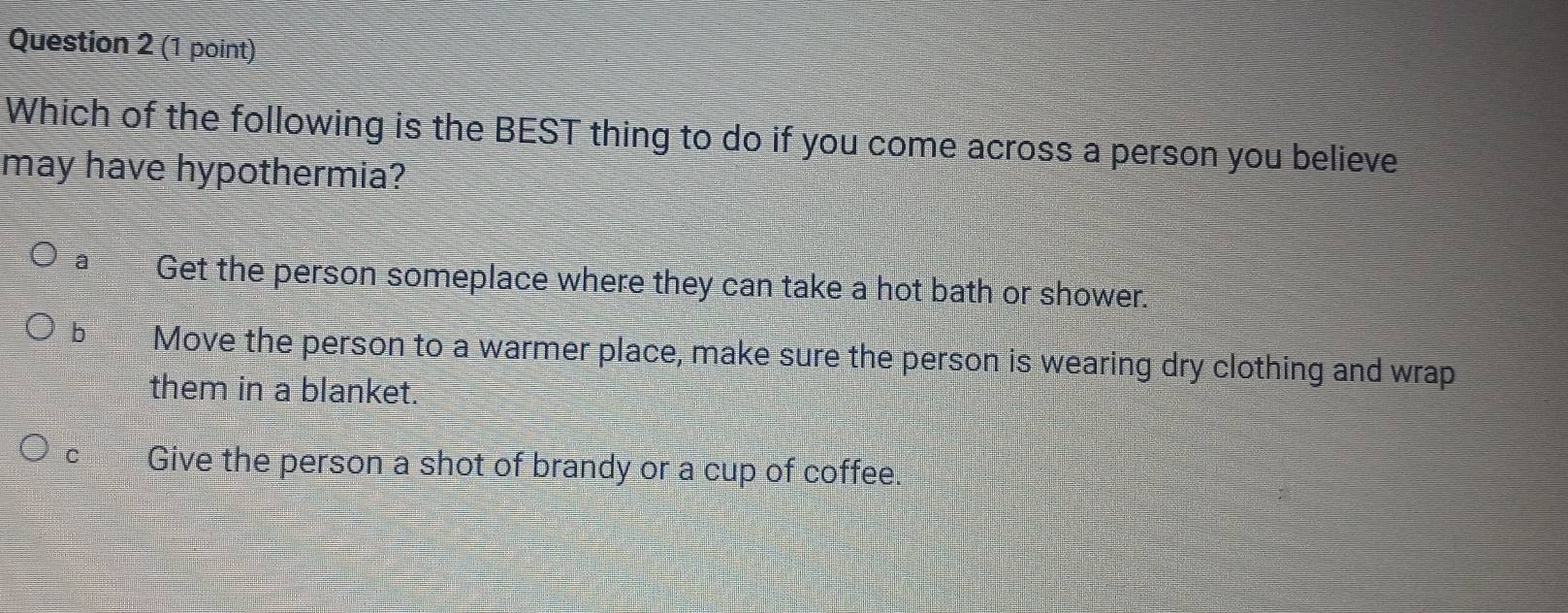 Which of the following is the BEST thing to do if you come across a person you believe
may have hypothermia?
a Get the person someplace where they can take a hot bath or shower.
b Move the person to a warmer place, make sure the person is wearing dry clothing and wrap
them in a blanket.
C Give the person a shot of brandy or a cup of coffee.