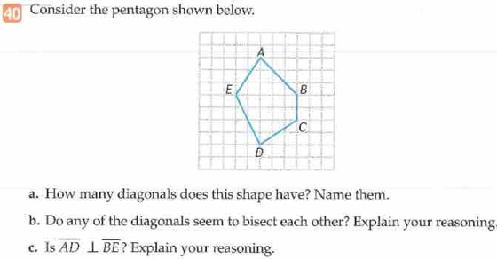 Consider the pentagon shown below. 
a. How many diagonals does this shape have? Name them. 
b. Do any of the diagonals seem to bisect each other? Explain your reasoning. 
c. Is overline AD⊥ overline BE ? Explain your reasoning.