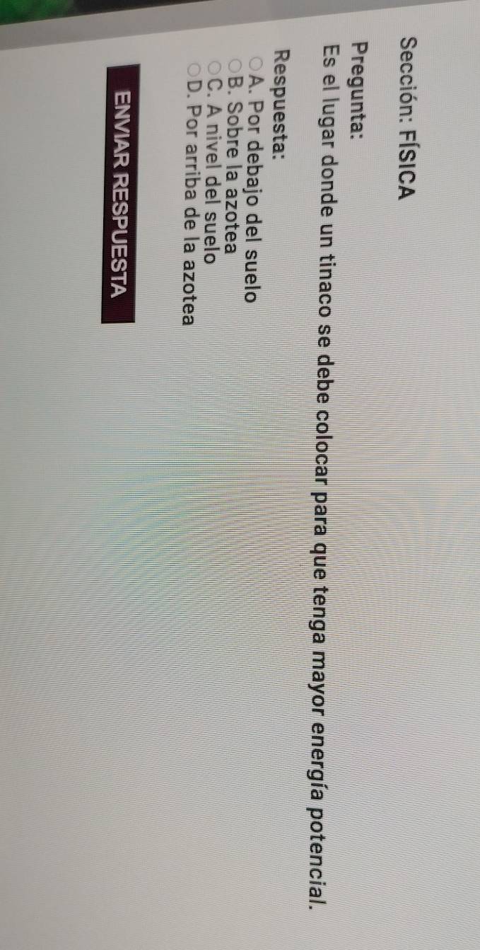 Sección: FÍSICA
Pregunta:
Es el lugar donde un tinaco se debe colocar para que tenga mayor energía potencial.
Respuesta:
A. Por debajo del suelo
B. Sobre la azotea
C. A nivel del suelo
D. Por arriba de la azotea
ENVIAR RESPUESTA