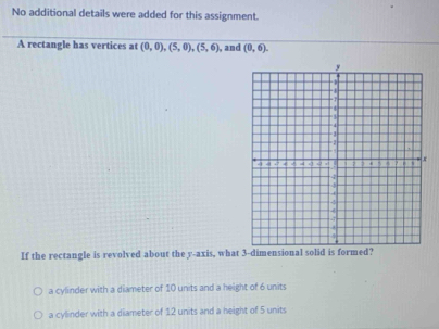 No additional details were added for this assignment.
A rectangle has vertices at (0,0), (5,0), (5,6) , and (0,6). 
If the rectangle is revolved about the y-axis, what 3 -dimensional solid is formed?
a cylinder with a diameter of 10 units and a height of 6 units
a cylinder with a diameter of 12 units and a height of 5 units