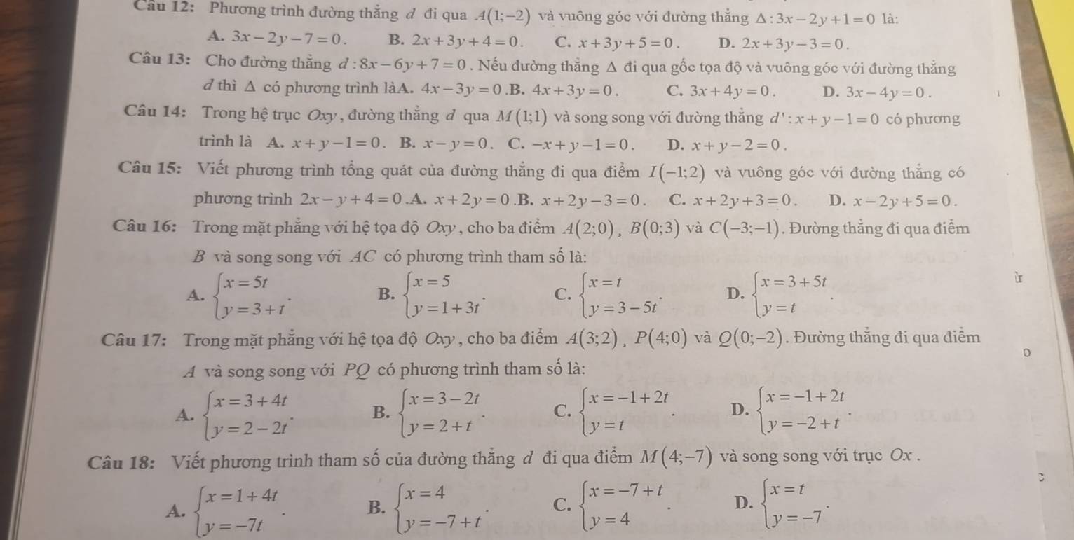 Cầu 12: Phương trình đường thắng đ đi qua A(1;-2) và vuông góc với đường thắng △ :3x-2y+1=0 là:
A. 3x-2y-7=0. B. 2x+3y+4=0. C. x+3y+5=0. D. 2x+3y-3=0.
Câu 13: Cho đường thẳng đ : 8x-6y+7=0. Nếu đường thẳng Δ đi qua gốc tọa độ và vuông góc với đường thẳng
d thì △ có phương trình làA. 4x-3y=0 .B. 4x+3y=0. C. 3x+4y=0. D. 3x-4y=0.
Câu 14: Trong hệ trục Oxy , đường thẳng đ qua M(1;1) và song song với đường thắng d':x+y-1=0 có phương
trình là A. x+y-1=0. B. x-y=0. C. -x+y-1=0. D. x+y-2=0.
Câu 15: Viết phương trình tổng quát của đường thẳng đi qua điểm I(-1;2) và vuông góc với đường thắng có
phương trình 2x-y+4=0.A x+2y=0 .B. x+2y-3=0 C. x+2y+3=0. D. x-2y+5=0.
Câu 16: Trong mặt phẳng với hệ tọa độ Oxy , cho ba điểm A(2;0),B(0;3) và C(-3;-1). Đường thẳng đi qua điểm
B và song song với AC có phương trình tham số là:
A. beginarrayl x=5t y=3+tendarray. . beginarrayl x=5 y=1+3tendarray. . C. beginarrayl x=t y=3-5tendarray. . D. beginarrayl x=3+5t y=tendarray. .
B.
Câu 17: Trong mặt phẳng với hệ tọa độ Oxy , cho ba điểm A(3;2),P(4;0) và Q(0;-2). Đường thẳng đi qua điểm
A và song song với PQ có phương trình tham số là:
A. beginarrayl x=3+4t y=2-2tendarray. . beginarrayl x=3-2t y=2+tendarray. . C. beginarrayl x=-1+2t y=tendarray. . D. beginarrayl x=-1+2t y=-2+tendarray.
B.
Câu 18: Viết phương trình tham số của đường thằng đ đi qua điểm M(4;-7) và song song với trục Ox .
A. beginarrayl x=1+4t y=-7tendarray. . beginarrayl x=4 y=-7+tendarray. . C. beginarrayl x=-7+t y=4endarray. D. beginarrayl x=t y=-7endarray. .
B.