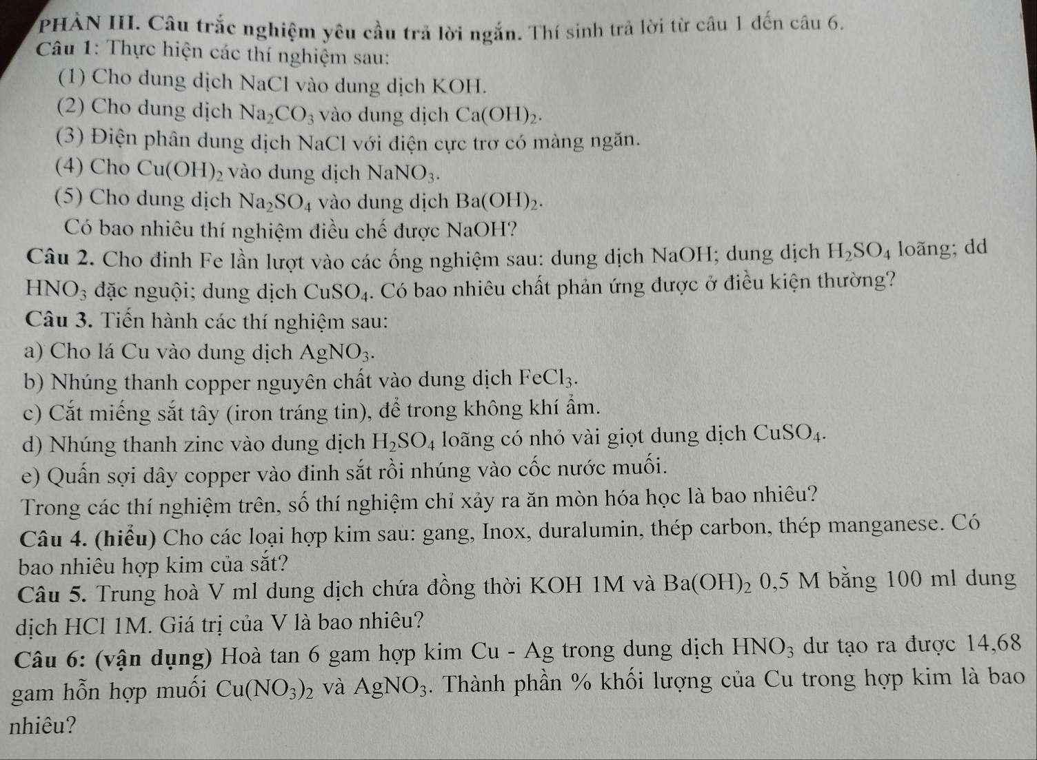 PHẢN III. Câu trắc nghiệm yêu cầu trả lời ngắn. Thí sinh trả lời từ câu 1 đến câu 6.
Câu 1: Thực hiện các thí nghiệm sau:
(1) Cho dung dịch NaCl vào dung dịch KOH.
(2) Cho dung dịch Na_2CO_3 vào dung dịch Ca(OH)_2.
(3) Điện phân dung dịch NaCl với điện cực trơ có màng ngăn.
(4) Cho Cu(OH)_2 vào dung dịch NaNO_3.
(5) Cho dung dịch Na_2SO_4 vào dung dịch Ba(OH)_2.
Có bao nhiêu thí nghiệm điều chế được h sqrt(a) OH?
Câu 2. Cho đinh Fe lần lượt vào các ống nghiệm sau: dung dịch NaOH; dung dịch H_2SO_4 loãng; dd
HNO_3 đặc nguội; dung dịch CuSO_4. Có bao nhiêu chất phản ứng được ở điều kiện thường?
Câu 3. Tiến hành các thí nghiệm sau:
a) Cho lá Cu vào dung dịch AgNO_3.
b) Nhúng thanh copper nguyên chất vào dung dịch FeCl_3.
c) Cắt miếng sắt tây (iron tráng tin), để trong không khí ẩm.
d) Nhúng thanh zinc vào dung dịch H_2SO_4 loãng có nhỏ vài giọt dung dịch CuSO_4.
e) Quấn sợi dây copper vào đinh sắt rồi nhúng vào cốc nước muối.
Trong các thí nghiệm trên, số thí nghiệm chỉ xảy ra ăn mòn hóa học là bao nhiêu?
Câu 4. (hiểu) Cho các loại hợp kim sau: gang, Inox, duralumin, thép carbon, thép manganese. Có
bao nhiêu hợp kim của sắt?
Câu 5. Trung hoà V ml dung dịch chứa đồng thời KOH 1M và Ba(OH)_2 0,5 M bằng 100 ml dung
dịch HCl 1M. Giá trị của V là bao nhiêu?
Câu 6: (vận dụng) Hoà tan 6 gam hợp kim Cu-Ag trong dung dịch  ! HNO_3 dư tạo ra được 14,68
gam hỗn hợp muối Cu(NO_3)_2 và AgNO_3. Thành phần % khối lượng của Cu trong hợp kim là bao
nhiêu?