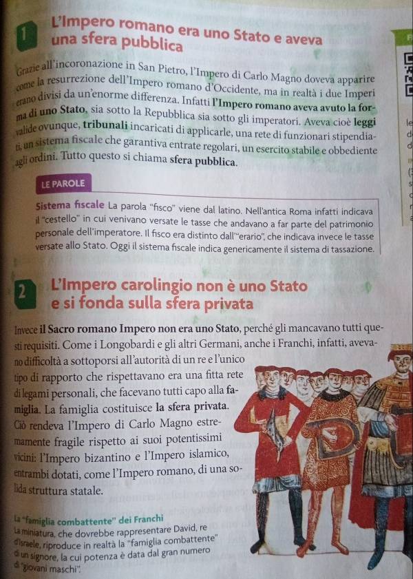 L’Impero romano era uno Stato e aveva
F
1 una sfera pubblica
Grazie all incoronazione in San Pietro, l’Impero di Carlo Magno doveva apparire
come la resurrezione dell'Impero romano d'Occidente, ma in realtà i due Imperi
ano divisi da unenorme differenza. Infatti l’Impero romano aveva avuto la for
ma di uno Stato, sia sotto la Repubblica sia sotto gli imperatori. Aveva cioè Ieggi le
valide ovunque, tribunali incaricati di applicarle, una rete di funzionari stipendia d
ti, un sistema fiscale che garantiva entrate regolari, un esercito stabile e obbediente d
agli ordini. Tutto questo si chiama sfera pubblica.
n
 
LE PAROLE
Sistema fiscale La parola ''fısco'' viene dal latino. Nell’antica Roma infatti indicava
il ''cestello” in cui venivano versate le tasse che andavano a far parte del patrimonio
personale dell’imperatore. Il fisco era distinto dall'''erario', che indicava invece le tasse
versate allo Stato. Oggi il sistema fiscale indica genericamente il sistema di tassazione.
2 L'Impero carolingio non è uno Stato
e si fonda sulla sfera privata
Invece il Sacro romano Impero non era uno Stato, perché gli mancavano tutti que-
sti requisiti. Come i Longobardi e gli altri Germani, anche i Franchi, infatti, aveva-
n difficoltà a sottoporsi all’autorità di un re e l’unico
tipo di rapporto che rispettavano era una fitta rete
di legami personali, che facevano tutti capo alla fa-
miglia. La famiglia costituisce la sfera privata.
Ció rendeva l'Impero di Carlo Magno estre-
mamente fragile rispetto ai suoi potentissimi
vicini: l'Impero bizantino e l'Impero islamico,
etrambi dotati, come l’Impero romano, di una so-
lida struttura statale.
la “famiglia combattente” dei Franchi
la miniatura, che dovrebbe rappresentare David, re
disaele, riproduce in realtà la ''famiglia combattente''
o un signore, la cui potenza è data dal gran numero
di ''giovani maschi''.