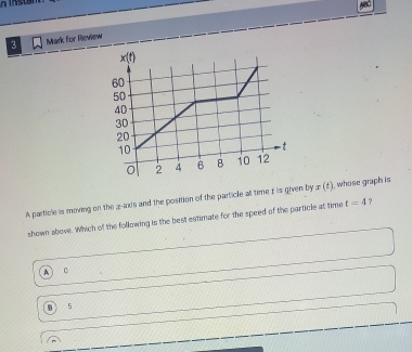 for Review
A particle is moving on the z-axis and the position of the particle at time £ is given by z (1), whose graph is
shown above. Which of the following is the best estimate for the speed of the particle at time t=4
c
5