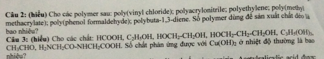 (hiểu) Cho các polymer sau: poly(vinyl chloride); polyacrylonitrile; polyethylene; poly(methyl 
methacrylate); poly(phenol formaldehyde); polybuta -1, 3 -diene. Số polymer dùng đề sản xuất chất dẻo là 
bao nhiêu? 
Câu 3: (hiểu) Cho các chất: HCOOH, C_2H_5OH, HOCH_2-CH_2OH, HOCH_2-CH_2-CH_2OH, C_3H_5(OH)_3,
CH_3CHO, H_2NCH_2CO-NHCH_2COOH. Số chất phản ứng được với Cu(OH)_2 ở nhiệt độ thường là bao 
nhiêu? tylsalicvlic acid được