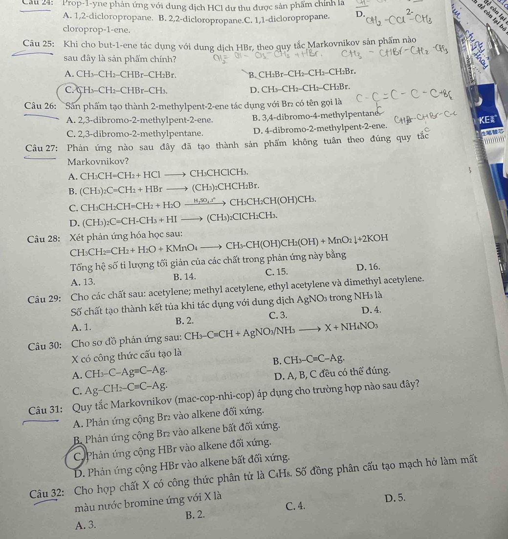 Cau 24: 'Prop-1-yne phản ứng với dung dịch HCl dư thu được sản phẩm chính là
A. 1,2-dicloropropane. B. 2,2-dicloropropane.C. 1,1-dicloropropane. D.
đề còn lại b
cloroprop-1-ene.
Câu 25: Khi cho but-1-ene tác dụng với dung dịch HBr, theo quy tắc Markovnikov sản phẩm nào a
sau đây là sản phẩm chính?
A. CH_3-CH_2-CHBr-CH_2Br -CH_2-CH_2-CH_2Br.
B.CH₂B1
C. CH₃ -CH_2 -CHB r-CH D. ( H_3-CH_2-CH_2-CH_2Br
Câu 26: Sản phẩm tạo thành 2-methylpent-2-ene tác dụng với Br₂ có tên gọi là
A. 2,3-dibromo-2-methylpent-2-ene. B. 3,4-dibromo-4-methylpentane.
C. 2,3-dibromo-2-methylpentane. D. 4-dibromo-2-methylpent-2-ene. KE
Câu 27: Phản ứng nào sau đây đã tạo thành sản phẩm không tuân theo đúng quy tắc
Markovnikov?
A. CH_3CH=CH_2+HClto CH_3CH ClCH₃.
B. (CH_3)_2C=CH_2+HBrto (CH_3)_2CHCH_2Br.
C. CH_3CH_2CH=CH_2+H_2Oxrightarrow H_2SO_4t^n CH₃CH₂CH(OH)CH₃.
D. (CH_3)_2C=CH-CH_3+HIto (CH_3)_2 2CICH₂CH₃.
Câu 28: Xét phản ứng hóa học sau: CH_3CH_2=CH_2+H_2O+KMnO_4to CH_3-CH(OH)CH_2(OH)+MnO_2downarrow +2KOH
Tổng hệ số ti lượng tối giản của các chất trong phản ứng này bằng
A. 13. B. 14. C. 15. D. 16.
Câu 29: Cho các chất sau: acetylene; methyl acetylene, ethyl acetylene và dimethyl acetylene.
Số chất tạo thành kết tủa khi tác dụng với dung dịch AgNO_3 trong NH₃ là
C. 3. D. 4.
A. 1. B. 2.
Câu 30: Cho sơ đồ phản ứng sau: CH_3-Cequiv CH+AgNO_3/NH_3to X+NH_4NO_3
X có công thức cấu tạo là
B. CH_3-Cequiv C-Ag.
A. CH_3-C-Agequiv C-Ag.
C. Ag-CH_2-Cequiv C-Ag. D. A, B, C đều có thể đúng.
Câu 31: Quy tắc Markovnikov (mac-cop-nhi-cop) áp dụng cho trường hợp nào sau đây?
A. Phản ứng cộng Br₂ vào alkene đối xứng.
B. Phản ứng cộng Br2 vào alkene bất đối xứng.
C. Phản ứng cộng HBr vào alkene đối xứng.
D. Phản ứng cộng HBr vào alkene bất đối xứng.
Câu 32: Cho hợp chất X có công thức phân tử là C₄Hs. Số đồng phân cấu tạo mạch hở làm mất
màu nước bromine ứng với X là
D. 5.
C. 4.
B. 2.
A. 3.