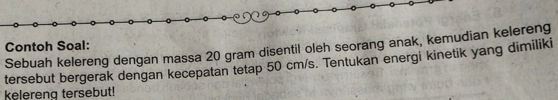 Contoh Soal: 
Sebuah kelereng dengan massa 20 gram disentil oleh seorang anak, kemudian kelereng 
tersebut bergerak dengan kecepatan tetap 50 cm/s. Tentukan energi kinetik yang dimiliki 
kelereng tersebut!