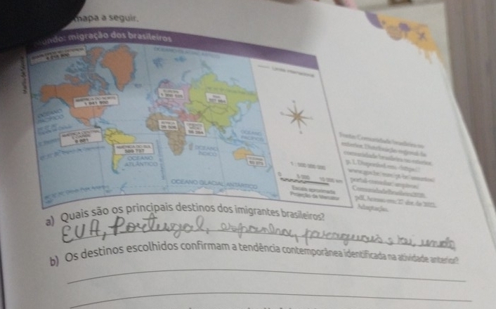 mapa a seguir. 
ade lembémi t 
ieçes enfiial da 
easãeira no estórios 
d eni datja i! etgt be eat 
dar: amptonl 
d B le sem; 1 dee de 201
es 
_ 
a) Quais são os principais destinos dos imigrantes brasileiros 
_ 
b) Os destinos escolhidos confirmam a tendência contemporânea identificada na atividade anterivor 
_