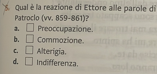 Qual è la reazione di Ettore alle parole di
Patroclo (vv. 859-861)?
a. Preoccupazione.
b. Commozione.
C. Alterigia.
d. Indifferenza.