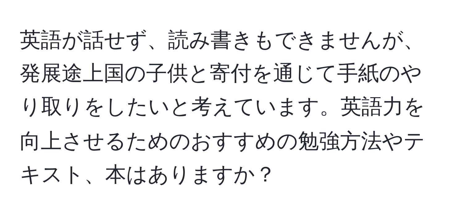 英語が話せず、読み書きもできませんが、発展途上国の子供と寄付を通じて手紙のやり取りをしたいと考えています。英語力を向上させるためのおすすめの勉強方法やテキスト、本はありますか？