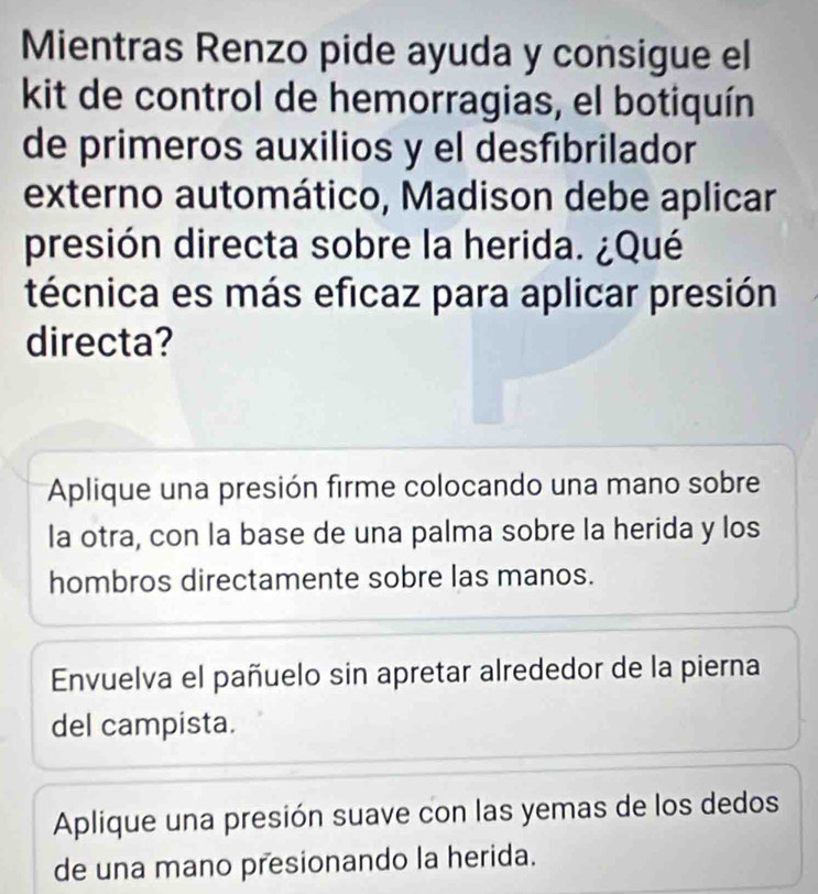 Mientras Renzo pide ayuda y consigue el
kit de control de hemorragias, el botiquín
de primeros auxilios y el desfibrilador
externo automático, Madison debe aplicar
presión directa sobre la herida. ¿Qué
técnica es más eficaz para aplicar presión
directa?
Aplique una presión firme colocando una mano sobre
la otra, con la base de una palma sobre la herida y los
hombros directamente sobre las manos.
Envuelva el pañuelo sin apretar alrededor de la pierna
del campista.
Aplique una presión suave con las yemas de los dedos
de una mano presionando la herida.