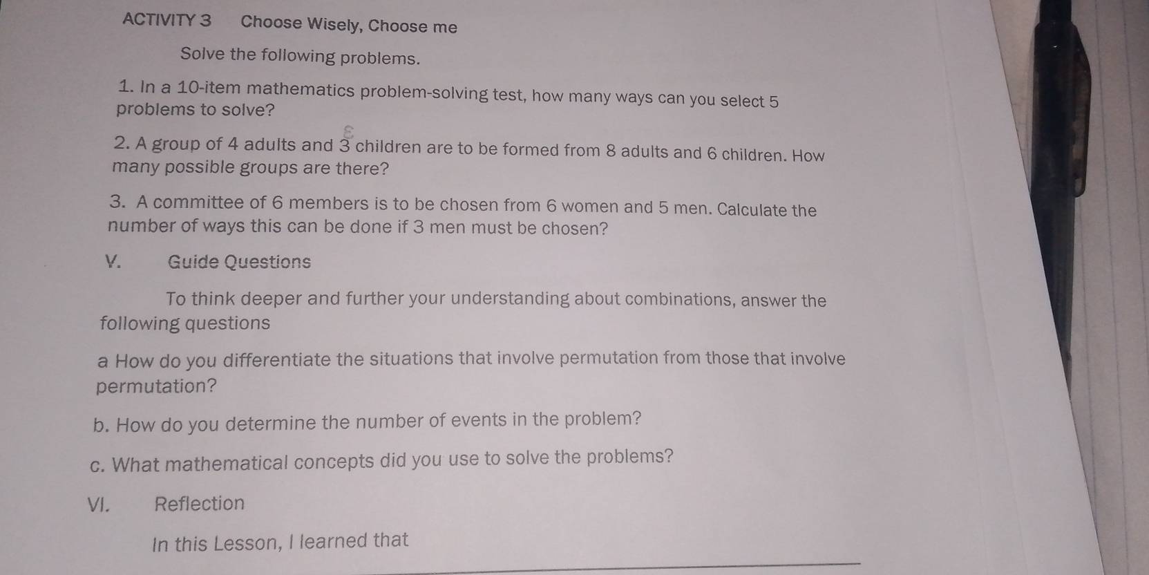 ACTIVITY 3 Choose Wisely, Choose me 
Solve the following problems. 
1. In a 10 -item mathematics problem-solving test, how many ways can you select 5
problems to solve? 
2. A group of 4 adults and 3 children are to be formed from 8 adults and 6 children. How 
many possible groups are there? 
3. A committee of 6 members is to be chosen from 6 women and 5 men. Calculate the 
number of ways this can be done if 3 men must be chosen? 
V. Guide Questions 
To think deeper and further your understanding about combinations, answer the 
following questions 
a How do you differentiate the situations that involve permutation from those that involve 
permutation? 
b. How do you determine the number of events in the problem? 
c. What mathematical concepts did you use to solve the problems? 
VI. Reflection 
In this Lesson, I learned that