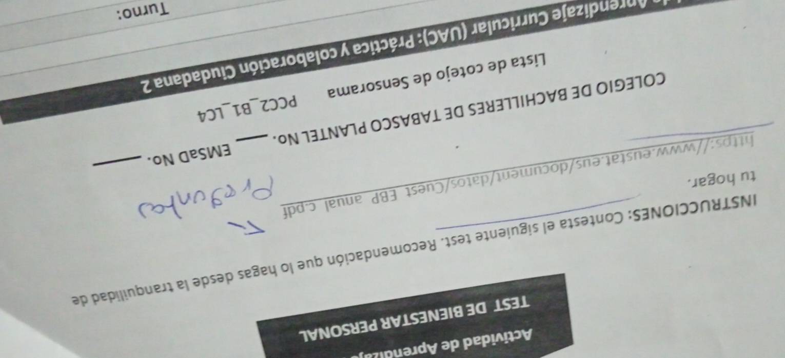 Actividad de Aprendiza 
TEST DE BIENESTAR PERSONAL 
INSTRUCCIONES: Contesta el siguiente test. Recomendación que lo hagas desde la tranquilidad de 
tu hogar. 
https://www.eustat.eus/document/datos/Cuest EBP anual c.pdf_ 
COLEGIO DE BACHILLERES DE TABASCO PLANTEL No. EMSaD No. 
_ 
Lista de cotejo de Sensorama PCC2_B1_LC4 
prendizaje Curricular (UAC): Práctica y colaboración Ciudadana 2 
Turno: