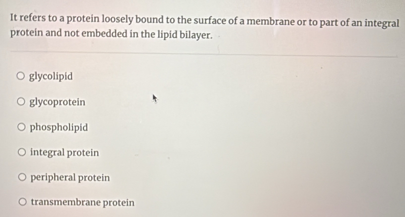 It refers to a protein loosely bound to the surface of a membrane or to part of an integral
protein and not embedded in the lipid bilayer.
glycolipid
glycoprotein
phospholipid
integral protein
peripheral protein
transmembrane protein