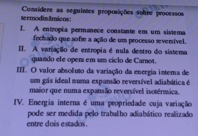 Considere as seguintes proposições sobre processos
termodinâmicos:
I. A entropia permanece constante em um sistema
fechado que sofre a ação de um processo reversível.
II. A variação de entropia é nula dentro do sistema
quando ele opera em um ciclo de Carnot.
III. O valor absoluto da variação da energia intema de
um gás ideal numa expansão reversível adiabática é
maior que numa expansão reversível isotérmica.
IV. Energia interna é uma propriedade cuja variação
pode ser medida pelo trabalho adiabático realizado
entre dois estados.