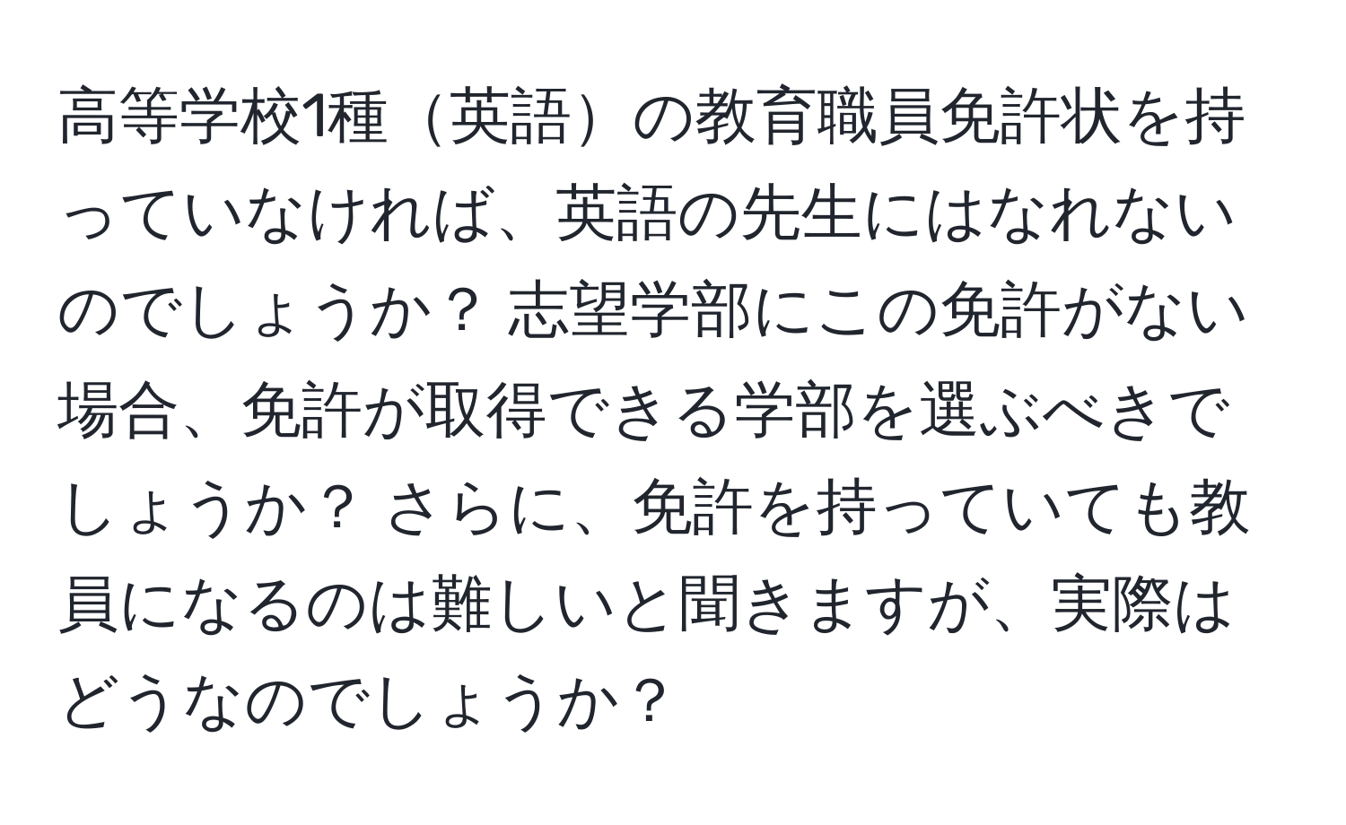 高等学校1種英語の教育職員免許状を持っていなければ、英語の先生にはなれないのでしょうか？ 志望学部にこの免許がない場合、免許が取得できる学部を選ぶべきでしょうか？ さらに、免許を持っていても教員になるのは難しいと聞きますが、実際はどうなのでしょうか？