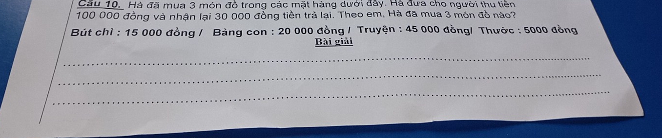 Hà đã mua 3 món đồ trong các mặt hàng dưới đây. Hà đưa cho người thu tiền
100 000 đồng và nhận lại 30 000 đồng tiền trả lại. Theo em, Hà đã mua 3 món đồ nào? 
Bút chì : 15 000 đồng / Bảng con : 20 000 đồng / Truyện : 45 000 đồng/ Thước : 5000 đồng 
Bài giải 
_ 
_ 
_