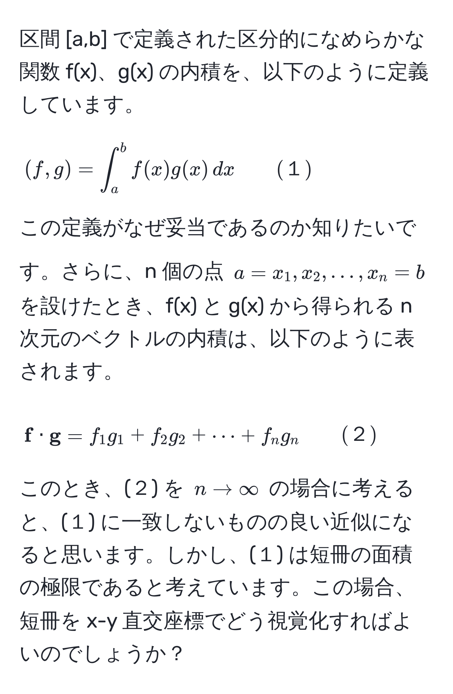 区間 [a,b] で定義された区分的になめらかな関数 f(x)、g(x) の内積を、以下のように定義しています。  
$$
(f,g) = ∈t_a^(b f(x)g(x) , dx  quad quad (１))
$$  
この定義がなぜ妥当であるのか知りたいです。さらに、n 個の点 $a = x_1, x_2, dots, x_n = b$ を設けたとき、f(x) と g(x) から得られる n 次元のベクトルの内積は、以下のように表されます。  
$$
 f ·  g = f_1g_1 + f_2g_2 + ·s + f_ng_n quad quad (２)
$$  
このとき、(２) を $n to ∈fty$ の場合に考えると、(１) に一致しないものの良い近似になると思います。しかし、(１) は短冊の面積の極限であると考えています。この場合、短冊を x-y 直交座標でどう視覚化すればよいのでしょうか？