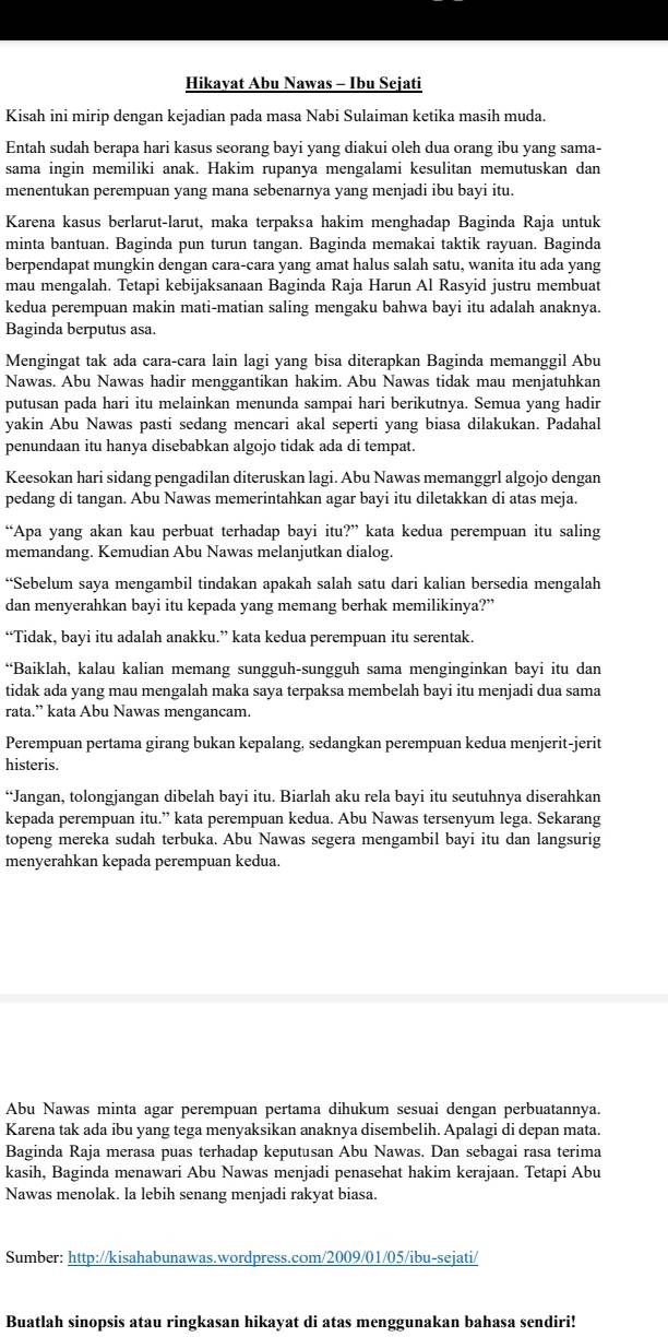 Hikayat Abu Nawas - Ibu Sejati
Kisah ini mirip dengan kejadian pada masa Nabi Sulaiman ketika masih muda.
Entah sudah berapa hari kasus seorang bayi yang diakui oleh dua orang ibu yang sama-
sama ingin memiliki anak. Hakim rupanya mengalami kesulitan memutuskan dan
menentukan perempuan yang mana sebenarnya yang menjadi ibu bayi itu.
Karena kasus berlarut-larut, maka terpaksa hakim menghadap Baginda Raja untuk
minta bantuan. Baginda pun turun tangan. Baginda memakai taktik rayuan. Baginda
berpendapat mungkin dengan cara-cara yang amat halus salah satu, wanita itu ada yang
mau mengalah. Tetapi kebijaksanaan Baginda Raja Harun Al Rasyid justru membuat
kedua perempuan makin mati-matian saling mengaku bahwa bayi itu adalah anaknya.
Baginda berputus asa.
Mengingat tak ada cara-cara lain lagi yang bisa diterapkan Baginda memanggil Abu
Nawas. Abu Nawas hadir menggantikan hakim. Abu Nawas tidak mau menjatuhkan
putusan pada hari itu melainkan menunda sampai hari berikutnya. Semua yang hadir
yakin Abu Nawas pasti sedang mencari akal seperti yang biasa dilakukan. Padahal
penundaan itu hanya disebabkan algojo tidak ada di tempat.
Keesokan hari sidang pengadilan diteruskan lagi. Abu Nawas memanggrl algojo dengan
pedang di tangan. Abu Nawas memerintahkan agar bayi itu diletakkan di atas meja.
“Apa yang akan kau perbuat terhadap bayi itu?” kata kedua perempuan itu saling
memandang. Kemudian Abu Nawas melanjutkan dialog.
“Sebelum saya mengambil tindakan apakah salah satu dari kalian bersedia mengalah
dan menyerahkan bayi itu kepada yang memang berhak memilikinya?”
“Tidak, bayi itu adalah anakku.” kata kedua perempuan itu serentak.
“Baiklah, kalau kalian memang sungguh-sungguh sama menginginkan bayi itu dan
tidak ada yang mau mengalah maka saya terpaksa membelah bayi itu menjadi dua sama
rata.” kata Abu Nawas mengancam.
Perempuan pertama girang bukan kepalang, sedangkan perempuan kedua menjerit-jerit
histeris.
“Jangan, tolongjangan dibelah bayi itu. Biarlah aku rela bayi itu seutuhnya diserahkan
kepada perempuan itu.” kata perempuan kedua. Abu Nawas tersenyum lega. Sekarang
topeng mereka sudah terbuka. Abu Nawas segera mengambil bayi itu dan langsurig
menyerahkan kepada perempuan kedua.
Abu Nawas minta agar perempuan pertama dihukum sesuai dengan perbuatannya.
Karena tak ada ibu yang tega menyaksikan anaknya disembelih. Apalagi di depan mata
Baginda Raja merasa puas terhadap keputusan Abu Nawas. Dan sebagai rasa terima
kasih, Baginda menawari Abu Nawas menjadi penasehat hakim kerajaan. Tetapi Abu
Nawas menolak. la lebih senang menjadi rakyat biasa.
Sumber: http://kisahabunawas.wordpress.com/2009/01/05/ibu-sejati/
Buatlah sinopsis atau ringkasan hikayat di atas menggunakan bahasa sendiri!