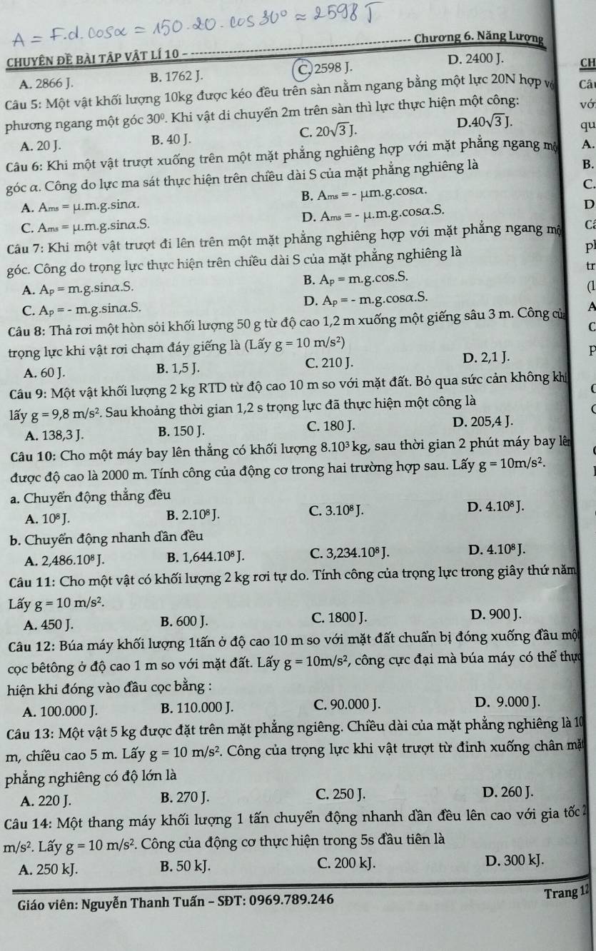 Chương 6. Năng Lượng
chuyÊN đề bài tập vật lí 10
D. 2400 J.
A. 2866 J. B. 1762 J. C. 2598 J.
CH
Câu 5: Một vật khối lượng 10kg được kéo đều trên sàn nằm ngang bằng một lực 20N hợp vô Câ
phương ngang một góc 30°. Khi vật di chuyển 2m trên sàn thì lực thực hiện một công: vớ
C.
A. 20 J. B. 40 J. 20sqrt(3)J.
D. 40sqrt(3)J. qu
Câu 6: Khi một vật trượt xuống trên một mặt phẳng nghiêng hợp với mặt phẳng ngang mộ A.
góc α. Công do lực ma sát thực hiện trên chiều dài S của mặt phẳng nghiêng là
B.
C.
B. A_ms=-mu m.g.cos alpha .
A. Ams = μ.m.g.sina. D
D. A_ms=-mu .m.g.cos alpha .S.
C. Ams = μ.m.g.sina.S.
Cu 7: Khi một vật trượt đi lên trên một mặt phẳng nghiêng hợp với mặt phẳng ngang mộ Cá
góc. Công do trọng lực thực hiện trên chiều dài S của mặt phẳng nghiêng là p
tr
B.
A. A_p=m. g.sina.S. A_p=m.g.cos .S.
(1
C. A_p=-m.g.sinα.S.
D. A_P=-m.g.cos alpha .S.
Câu 8: Thả rơi một hòn sỏi khối lượng 50 g từ độ cao 1,2 m xuống một giếng sâu 3 m. Công của A
C
trọng lực khi vật rơi chạm đáy giếng là (Lấy g=10m/s^2)
A. 60 J. 1,5J. C. 210 J. D. 2,1 J.
P
B.
Câu 9: Một vật khối lượng 2 kg RTD từ độ cao 10 m so với mặt đất. Bỏ qua sức cản không khí
lấy g=9,8m/s^2 5. Sau khoảng thời gian 1,2 s trọng lực đã thực hiện một công là
A. 138,3J. B. 150 J. C. 180 J. D. 205,4 J.
Câu 10: Cho một máy bay lên thẳng có khối lượng 8.10^3kg -  sau thời gian 2 phút máy bay lên
được độ cao là 2000 m. Tính công của động cơ trong hai trường hợp sau. Lấy g=10m/s^2.
a. Chuyển động thẳng đều
A. 10^8J. B. 2.10^8J. C. 3.10^8J. D. 4.10^8J.
b. Chuyển động nhanh dần đều
A. 2,486.10^8J. B. 1,644.10^8J. C. 3,234.10^8J. D. 4.10^8J.
Câu 11: Cho một vật có khối lượng 2 kg rơi tự do. Tính công của trọng lực trong giây thứ năm
Lấy g=10m/s^2.
A. 450 J. B. 600 J. C. 1800 J. D. 900 J.
Câu 12: Búa máy khối lượng 1tấn ở độ cao 10 m so với mặt đất chuẩn bị đóng xuống đầu một
cọc bêtông ở độ cao 1 m so với mặt đất. Lấy g=10m/s^2 , công cực đại mà búa máy có thể thực
hiện khi đóng vào đầu cọc bằng :
A. 100.000 J. B. 110.000 J. C. 90.000 J. D. 9.000 J.
Câu 13: Một vật 5 kg được đặt trên mặt phẳng ngiêng. Chiều dài của mặt phẳng nghiêng là 10
m, chiều cao 5 m. Lấy g=10m/s^2. Công của trọng lực khi vật trượt từ định xuống chân mặt
phẳng nghiêng có độ lớn là
A. 220 J. B. 270 J. C. 250 J. D. 260 J.
* Câu 14: Một thang máy khối lượng 1 tấn chuyển động nhanh dần đều lên cao với gia tốc 2
m/s^2 *. Lấy g=10m/s^2. Công của động cơ thực hiện trong 5s đầu tiên là
A. 250 kJ. B. 50 kJ. C. 200 kJ. D. 300 kJ.
Giáo viên: Nguyễn Thanh Tuấn - SĐT: 0969.789.246
Trang 12