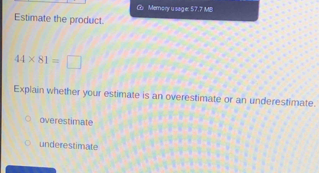 Memory usage: 57.7 MB
Estimate the product.
44* 81=□
Explain whether your estimate is an overestimate or an underestimate.
overestimate
underestimate