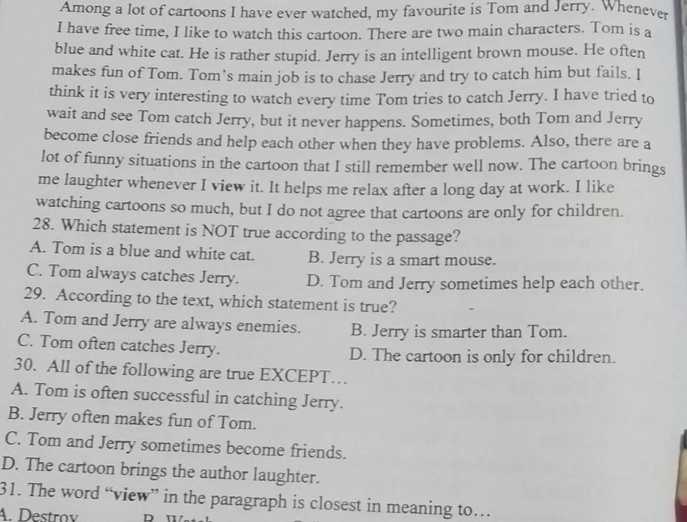 Among a lot of cartoons I have ever watched, my favourite is Tom and Jerry. Whenever
I have free time, I like to watch this cartoon. There are two main characters. Tom is a
blue and white cat. He is rather stupid. Jerry is an intelligent brown mouse. He often
makes fun of Tom. Tom’s main job is to chase Jerry and try to catch him but fails. I
think it is very interesting to watch every time Tom tries to catch Jerry. I have tried to
wait and see Tom catch Jerry, but it never happens. Sometimes, both Tom and Jerry
become close friends and help each other when they have problems. Also, there are a
lot of funny situations in the cartoon that I still remember well now. The cartoon brings
me laughter whenever I view it. It helps me relax after a long day at work. I like
watching cartoons so much, but I do not agree that cartoons are only for children.
28. Which statement is NOT true according to the passage?
A. Tom is a blue and white cat.
B. Jerry is a smart mouse.
C. Tom always catches Jerry.
D. Tom and Jerry sometimes help each other.
29. According to the text, which statement is true?
A. Tom and Jerry are always enemies. B. Jerry is smarter than Tom.
C. Tom often catches Jerry.
D. The cartoon is only for children.
30. All of the following are true EXCEPT…
A. Tom is often successful in catching Jerry.
B. Jerry often makes fun of Tom.
C. Tom and Jerry sometimes become friends.
D. The cartoon brings the author laughter.
31. The word “view” in the paragraph is closest in meaning to…
A. Destrov