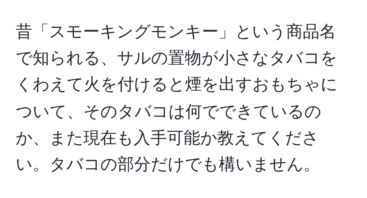 昔「スモーキングモンキー」という商品名で知られる、サルの置物が小さなタバコをくわえて火を付けると煙を出すおもちゃについて、そのタバコは何でできているのか、また現在も入手可能か教えてください。タバコの部分だけでも構いません。