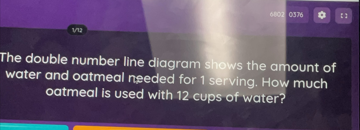 6802 0376 【】 
1/12 
The double number line diagram shows the amount of 
water and oatmeal needed for 1 serving. How much 
oatmeal is used with 12 cups of water?