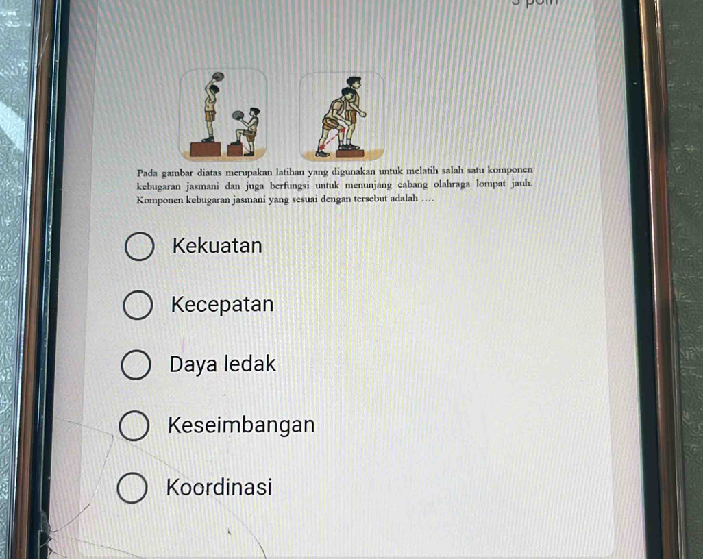 Pada gambar diatas merupakan latihan yang digunakan untuk melatih salah satu komponen
kebugaran jasmani dan juga berfungsi untuk menunjang cabang olahraga lompat jauh.
Komponen kebugaran jasmani yang sesuai dengan tersebut adalah …
Kekuatan
Kecepatan
Daya ledak
Keseimbangan
Koordinasi