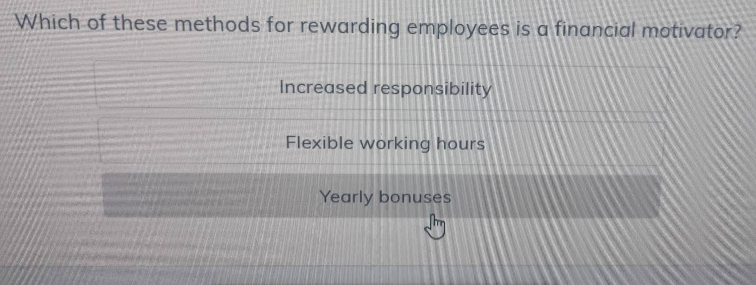 Which of these methods for rewarding employees is a financial motivator?
Increased responsibility
Flexible working hours
Yearly bonuses