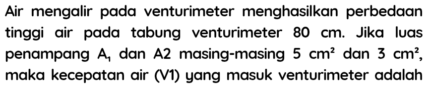 Air mengalir pada venturimeter menghasilkan perbedaan 
tinggi air pada tabung venturimeter 80 cm. Jika luas 
penampang A_1 dan A2 masing-masing 5cm^2 dan 3cm^2, 
maka kecepatan air (V1) yang masuk venturimeter adalah