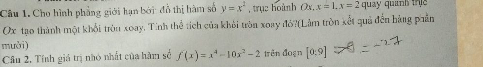 Cho hình phẳng giới hạn bởi: đồ thị hàm số y=x^2 , trục hoành Ox, x=1, x=2 quay quanh trục
Ox tạo thành một khối tròn xoay. Tính thể tích của khối tròn xoay đó?(Làm tròn kết quả đến hàng phần 
mười) 
Câu 2. Tính giá trị nhỏ nhất của hàm số f(x)=x^4-10x^2-2 trên đoạn [0;9]