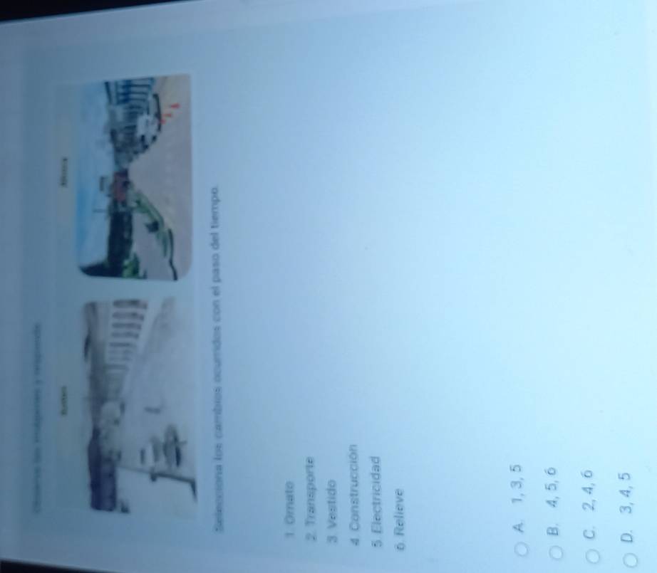 Cospáas dao Hleras y rroprnds
Selecciona los cambios ocumidos con el paso del tiempo.
1. Omato
2. Transporte
3 Vestido
4. Construcción
5. Electricidad
6. Relieve
A. 1, 3, 5
B. 4, 5, 6
C. 2, 4, 6
D. 3, 4, 5