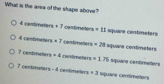 What is the area of the shape above?
4 cen 111||c| ers+7 LE=11 timeters =11 square centimeters ≤slant
4 centimeters * 7 ∠ 5 entime tox s =28 S quare centimeters
7 centime ters+4 cen timeters =1.75 square centimeters
7 centime eters-4 4 centimeters =3 square centimeters