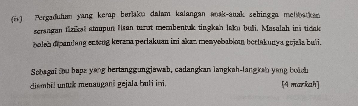 (iv) Pergaduhan yang kerap berlaku dalam kalangan anak-anak sehingga melibatkan 
serangan fizikal ataupun lisan turut membentuk tingkah laku buli. Masalah ini tidak 
boleh dipandang enteng kerana perlakuan ini akan menyebabkan berlakunya gejala buli. 
Sebagai ibu bapa yang bertanggungjawab, cadangkan langkah-langkah yang boleh 
diambil untuk menangani gejala buli ini. [4 markah]