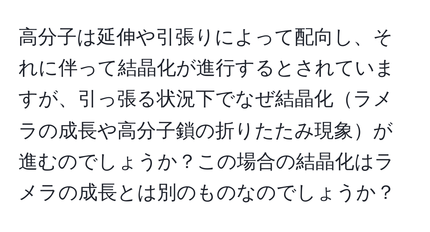 高分子は延伸や引張りによって配向し、それに伴って結晶化が進行するとされていますが、引っ張る状況下でなぜ結晶化ラメラの成長や高分子鎖の折りたたみ現象が進むのでしょうか？この場合の結晶化はラメラの成長とは別のものなのでしょうか？