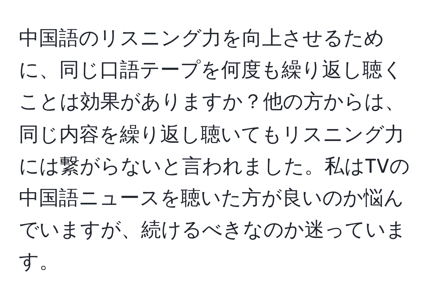 中国語のリスニング力を向上させるために、同じ口語テープを何度も繰り返し聴くことは効果がありますか？他の方からは、同じ内容を繰り返し聴いてもリスニング力には繋がらないと言われました。私はTVの中国語ニュースを聴いた方が良いのか悩んでいますが、続けるべきなのか迷っています。